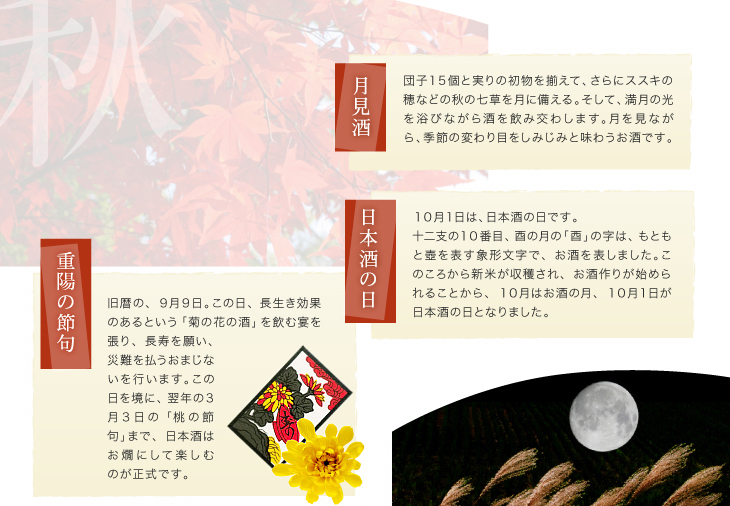 『月見酒』団子１５個と実りの初物を揃えて、さらにススキの穂などの秋の七草を月に備える。そして、満月の光を浴びながら酒を飲み交わします。月を見ながら、季節の変わり目をしみじみと味わうお酒です。「日本酒の日」１０月１日は、日本酒の日です。
十二支の１０番目、酉の月の「酉」の字は、もともと壺を表す象形文字で、お酒を表しました。このころから新米が収穫され、お酒作りが始められることから、１０月はお酒の月、１０月１日が日本酒の日となりました。「重陽の節句」旧暦の、９月９日。この日、長生き効果のあるという「菊の花の酒」を飲む宴を張り、長寿を願い、災難を払うおまじないを行います。この日を境に、翌年の３月３日の「桃の節句」まで、日本酒はお燗にして楽しむのが正式です。