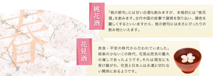 「桃花酒」「桃の節句」には甘い白酒も飲みますが、本格的には「桃花酒」を飲みます。古代中国の故事で諸病を取り払い、顔色を麗しくするといいますから、桃の節句にはまさにぴったりの飲み物といえます。「花見酒」奈良・平安の時代から行われていました。娯楽の少ないこの時代、花見は庶民の最大の催しであったようです。それは現在にも受け継がれ、花見と日本人は永遠に切れない関係にあるようです。