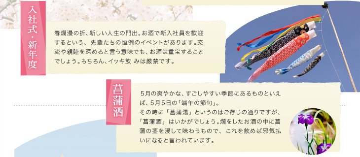 「入社式・新年度」春爛漫の折、新しい人生の門出。お酒で新入社員を歓迎するという、先輩たちの恒例のイベントがあります。交流や親睦を深めると言う意味でも、お酒は重宝することでしょう。もちろん、イッキ飲 みは厳禁です。「菖蒲酒」５月の爽やかな、すごしやすい季節にあるものといえば、５月５日の「端午の節句」。その時に「菖蒲湯」というのはご存じの通りですが、「菖蒲酒」はいかがでしょう。燗をしたお酒の中に菖蒲の茎を浸して味わうもので、これを飲めば邪気払いになると言われています。