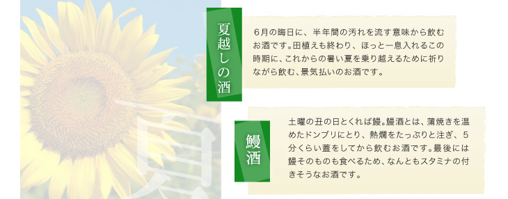 「夏越しの酒」６月の晦日に、半年間の汚れを流す意味から飲むお酒です。田植えも終わり、ほっと一息入れるこの時期に、これからの暑い夏を乗り越えるために祈りながら飲む、景気払いのお酒です。「鰻酒」土曜の丑の日とくれば鰻。鰻酒とは、蒲焼きを温めたドンブリにとり、熱燗をたっぷりと注ぎ、５分くらい蓋をしてから飲むお酒です。最後には鰻そのものも食べるため、なんともスタミナの付きそうなお酒です。