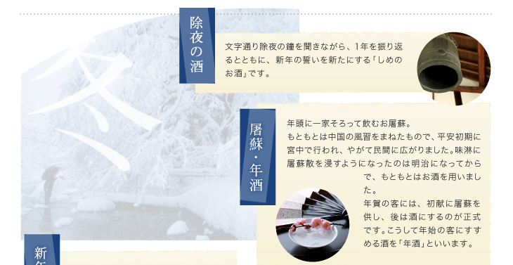 「除夜の酒」文字通り除夜の鐘を聞きながら、１年を振り返るとともに、新年の誓いを新たにする「しめのお酒」です。「屠蘇・年酒」年頭に一家そろって飲むお屠蘇。もともとは中国の風習をまねたもので、平安初期に宮中で行われ、やがて民間に広がりました。味淋に屠蘇散を浸すようになったのは明治になってからで、もともとはお酒を用いました。年賀の客には、初献に屠蘇を供し、後は酒にするのが正式です。こうして年始の客にすすめる酒を「年酒」といいます。
