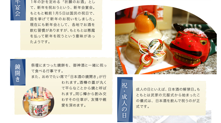 『新年宴会』１年の計を定める「祈願のお酒」として、新年を祝おうという、新年会宴会。もともと戦前１月５日は国民の祝日で、国を挙げて新年のお祝いをしました。現在にも新年会として、各地でお酒を飲む習慣がありますが、もともとは悪魔を払って新年を祝うという意味があったようです。「鏡開き」祭壇にまつった鏡餅を、御神酒と一緒に祝って食べる行事です。また、おめでたい席で「日本酒の鏡開き」が行われます。酒樽の蓋が丸くて平らなことから鏡と呼ばれます。同じ樽から酌み交わすその仕草が、友情や親愛を深めます。「成人の日」成人の日といえば、日本酒の解禁日。もともとは武家の元服式から始まったこの儀式は、日本酒を飲んで祝うのが正式です。